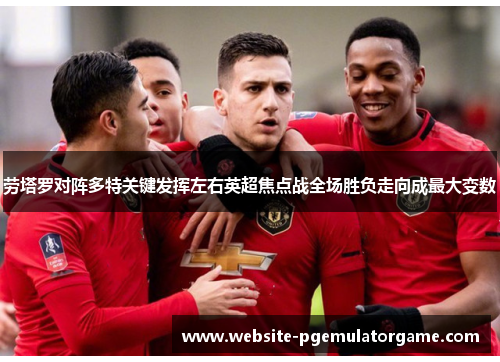 劳塔罗对阵多特关键发挥左右英超焦点战全场胜负走向成最大变数