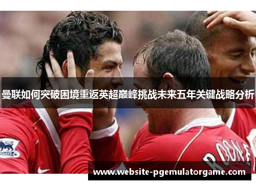 曼联如何突破困境重返英超巅峰挑战未来五年关键战略分析