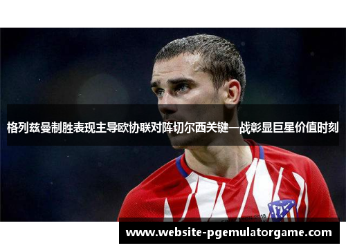 格列兹曼制胜表现主导欧协联对阵切尔西关键一战彰显巨星价值时刻 格列兹曼制胜表现主导欧协联对阵切尔西关键一战彰显巨星价值时刻
