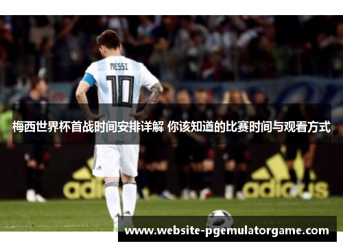 梅西世界杯首战时间安排详解 你该知道的比赛时间与观看方式 梅西世界杯首战时间安排详解 你该知道的比赛时间与观看方式