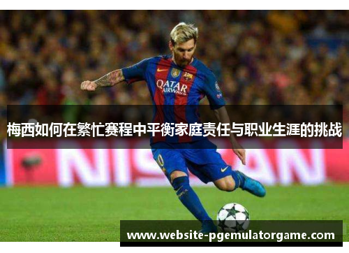 梅西如何在繁忙赛程中平衡家庭责任与职业生涯的挑战
