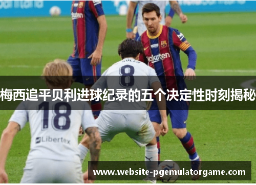 梅西追平贝利进球纪录的五个决定性时刻揭秘