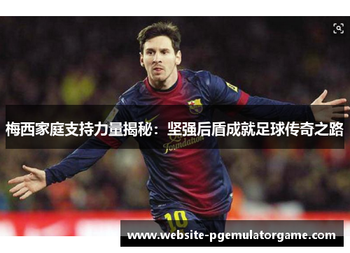 梅西家庭支持力量揭秘:坚强后盾成就足球传奇之路 梅西家庭支持力量揭秘:坚强后盾成就足球传奇之路