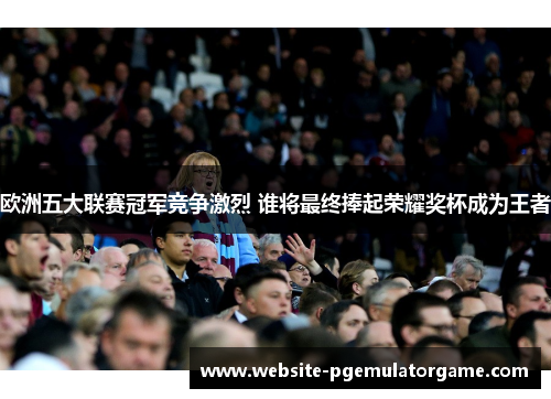 欧洲五大联赛冠军竞争激烈 谁将最终捧起荣耀奖杯成为王者