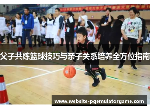 父子共练篮球技巧与亲子关系培养全方位指南 父子共练篮球技巧与亲子关系培养全方位指南