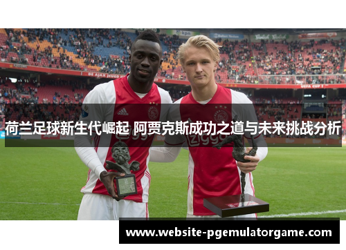 荷兰足球新生代崛起 阿贾克斯成功之道与未来挑战分析