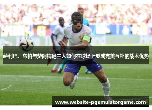 萨利巴、乌帕与楚阿梅尼三人如何在球场上形成完美互补的战术优势