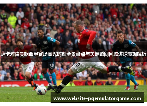 萨卡对阵曼联西甲赛场高光时刻全景盘点与关键瞬间回顾进球表现解析 萨卡对阵曼联西甲赛场高光时刻全景盘点与关键瞬间回顾进球表现解析