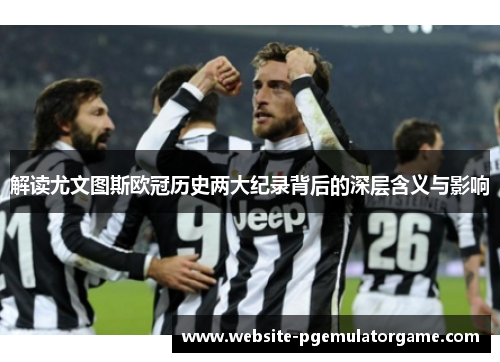 解读尤文图斯欧冠历史两大纪录背后的深层含义与影响