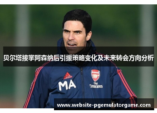 贝尔塔接掌阿森纳后引援策略变化及未来转会方向分析