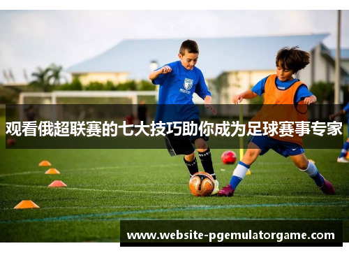 观看俄超联赛的七大技巧助你成为足球赛事专家