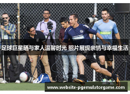 足球巨星晒与家人温馨时光 照片展现亲情与幸福生活