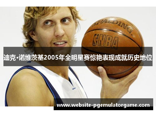 迪克·诺维茨基2005年全明星赛惊艳表现成就历史地位