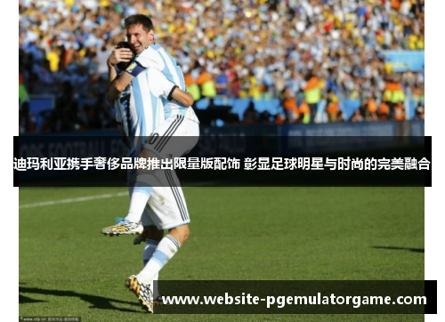 迪玛利亚携手奢侈品牌推出限量版配饰 彰显足球明星与时尚的完美融合