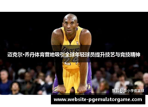 迈克尔·乔丹体育营地吸引全球年轻球员提升技艺与竞技精神