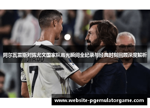 阿尔瓦雷斯对阵尤文国家队高光瞬间全纪录与经典时刻回顾深度解析
