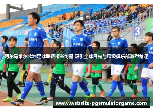 阿尔马维尔欧洲足球联赛精彩纷呈 吸引全球目光与顶级俱乐部激烈角逐