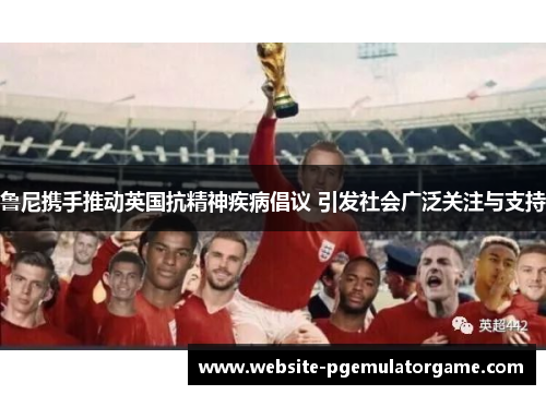 鲁尼携手推动英国抗精神疾病倡议 引发社会广泛关注与支持