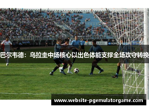 巴尔韦德：乌拉圭中场核心以出色体能支撑全场攻守转换