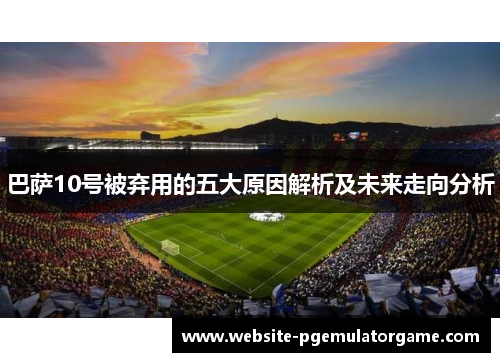 巴萨10号被弃用的五大原因解析及未来走向分析 巴萨10号被弃用的五大原因解析及未来走向分析